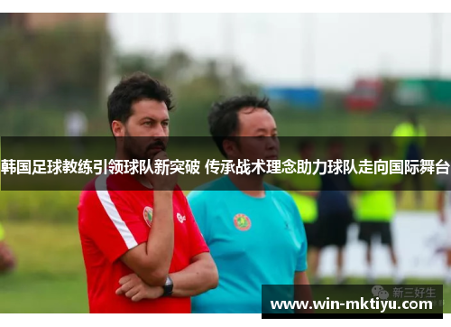 韩国足球教练引领球队新突破 传承战术理念助力球队走向国际舞台