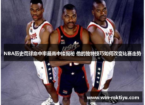 NBA历史罚球命中率最高中锋揭秘 他的独特技巧如何改变比赛走势