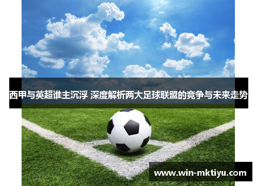 西甲与英超谁主沉浮 深度解析两大足球联盟的竞争与未来走势